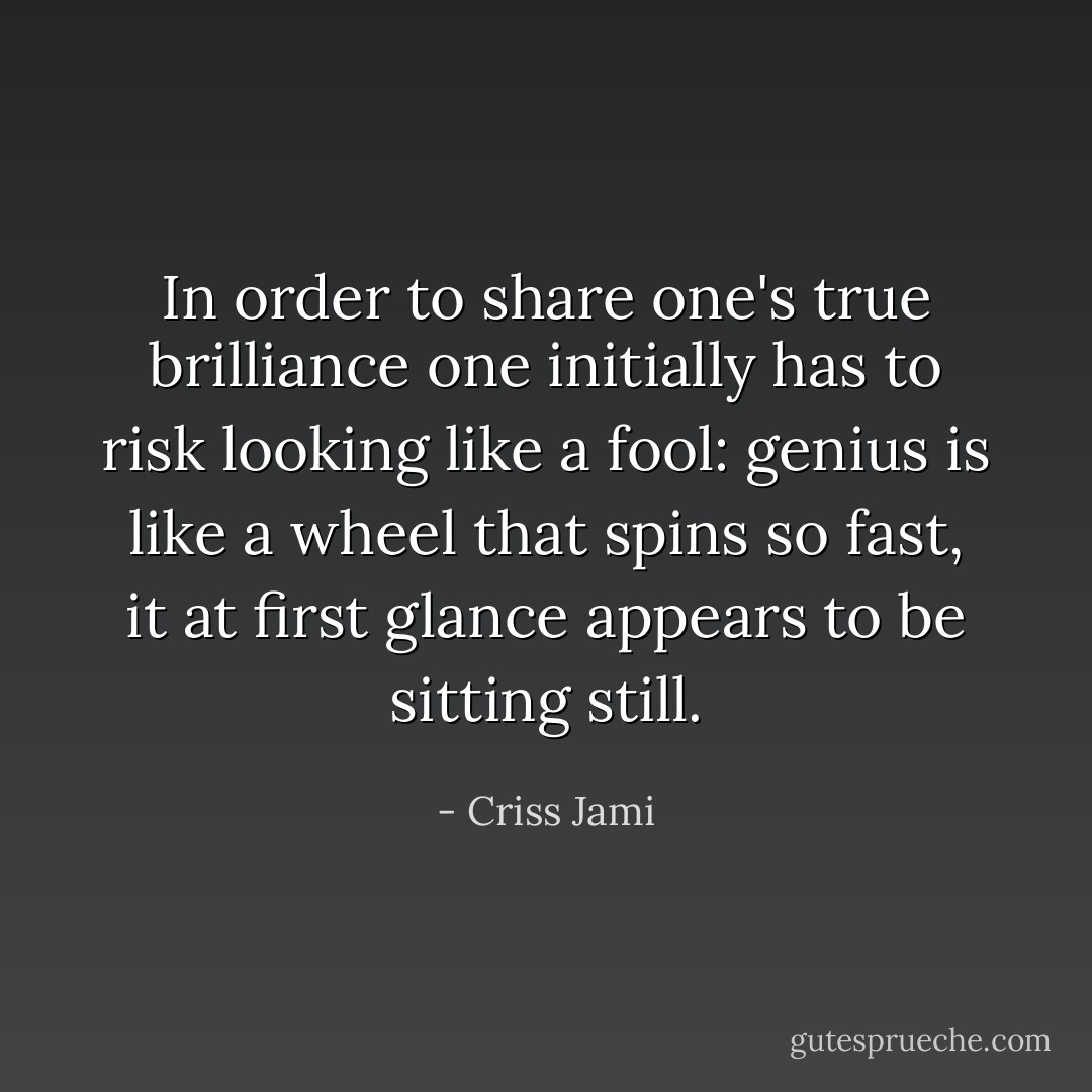 In order to share one's true brilliance one initially has to risk looking like a fool: genius is like a wheel that spins so fast, it at first glance appears to be sitting still. - Criss Jami