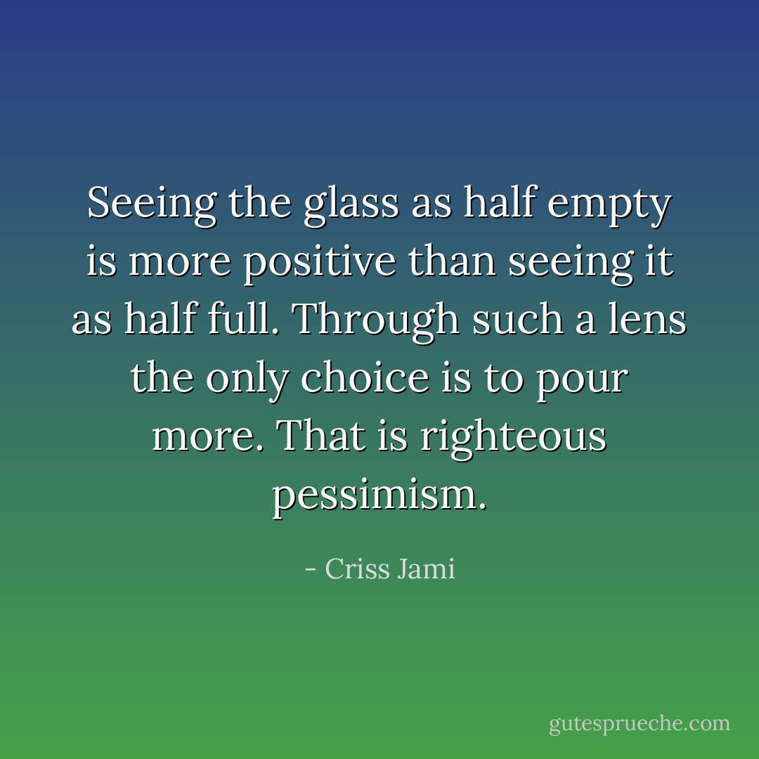 Seeing the glass as half empty is more positive than seeing it as half full. Through such a lens the only choice is to pour more. That is righteous pessimism. - Criss Jami