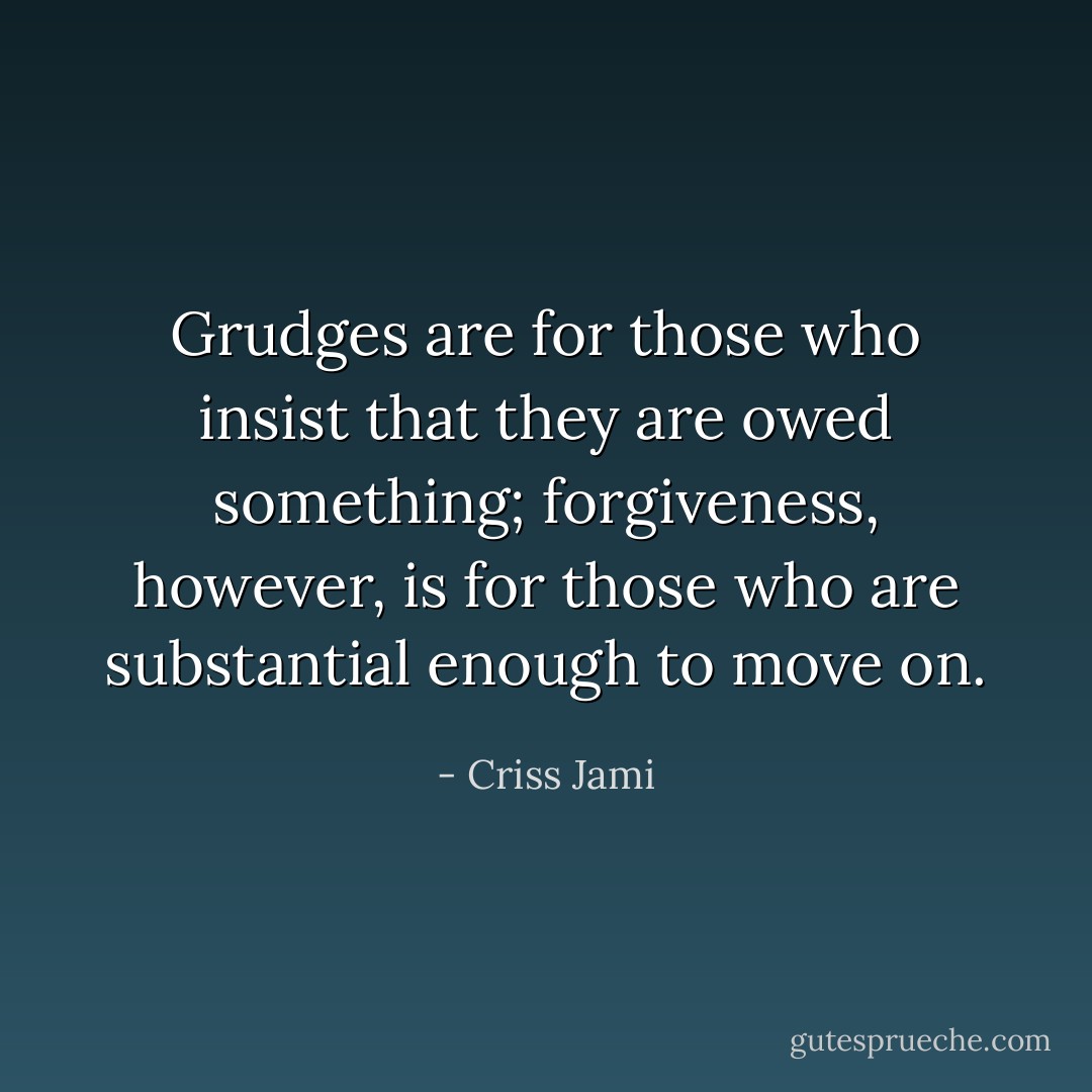 Grudges are for those who insist that they are owed something; forgiveness, however, is for those who are substantial enough to move on. - Criss Jami