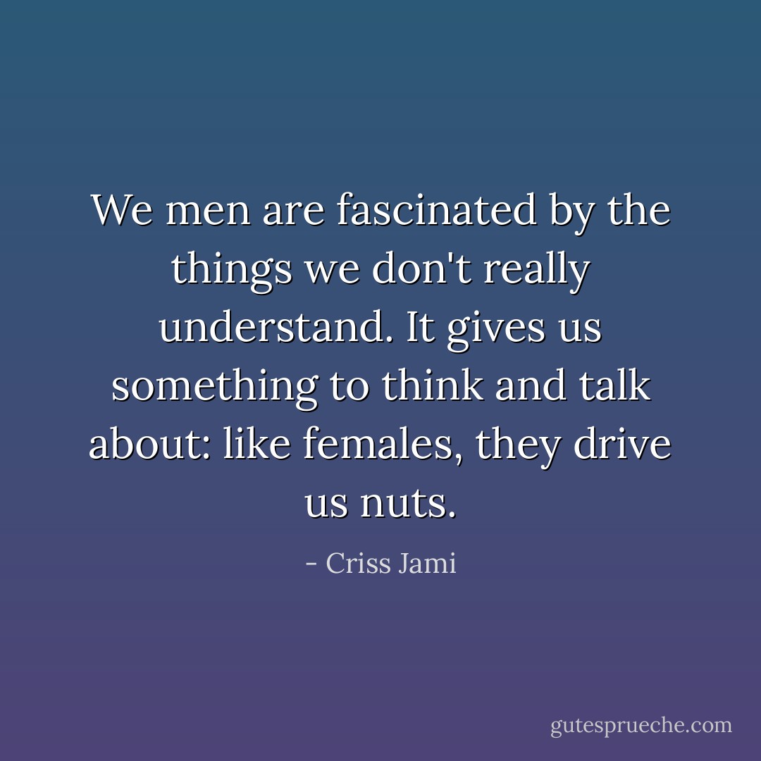 We men are fascinated by the things we don't really understand. It gives us something to think and talk about: like females, they drive us nuts. - Criss Jami