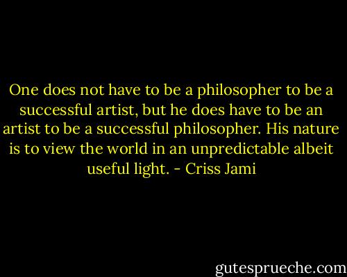 One does not have to be a philosopher to be a successful artist, but he does have to be an artist to be a successful philosopher. His nature is to view the world in an unpredictable albeit useful light. - Criss Jami