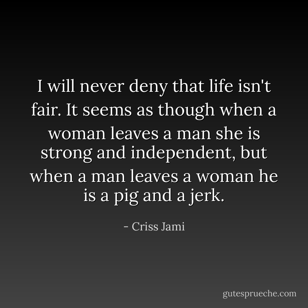 I will never deny that life isn't fair. It seems as though when a woman leaves a man she is strong and independent, but when a man leaves a woman he is a pig and a jerk. - Criss Jami