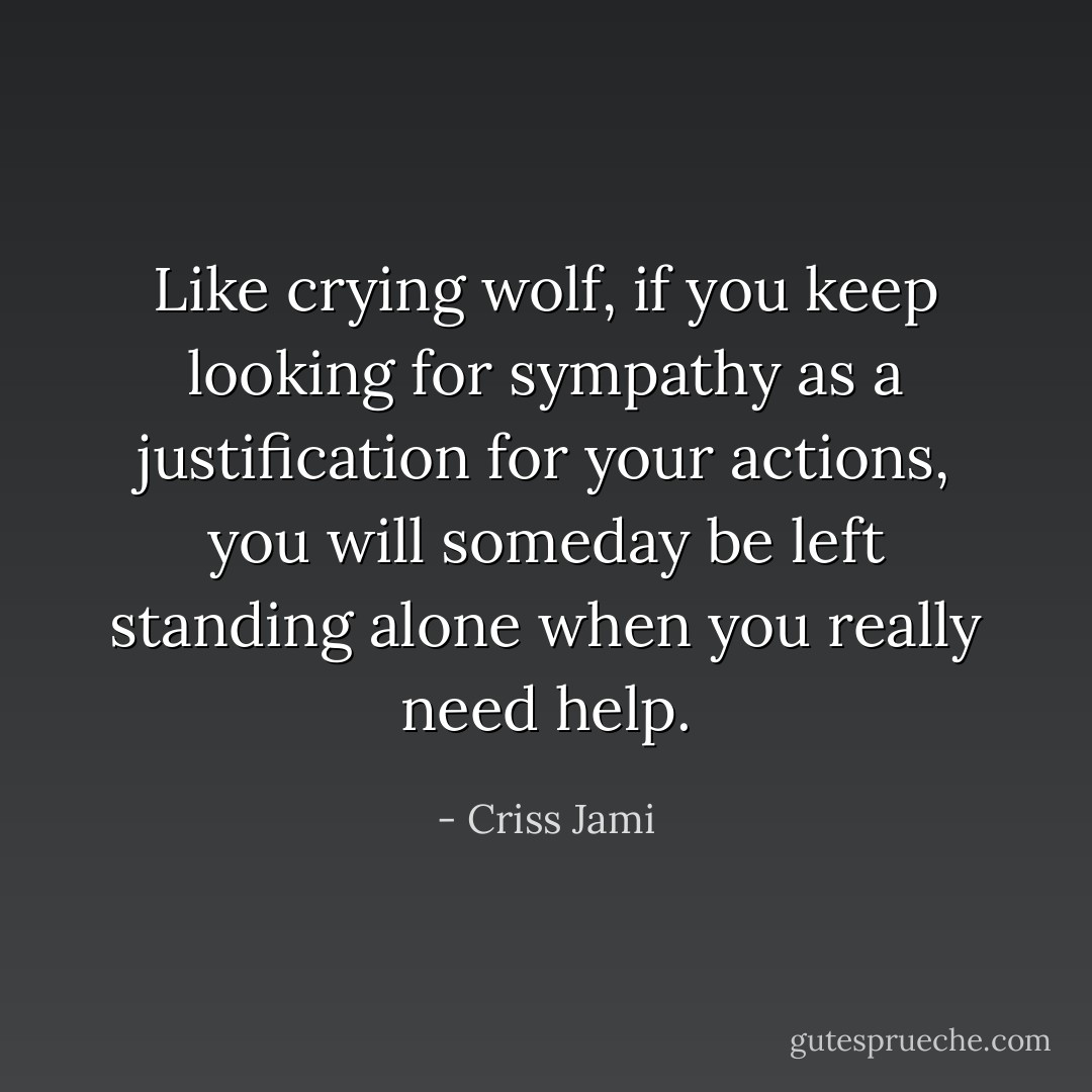 Like crying wolf, if you keep looking for sympathy as a justification for your actions, you will someday be left standing alone when you really need help. - Criss Jami
