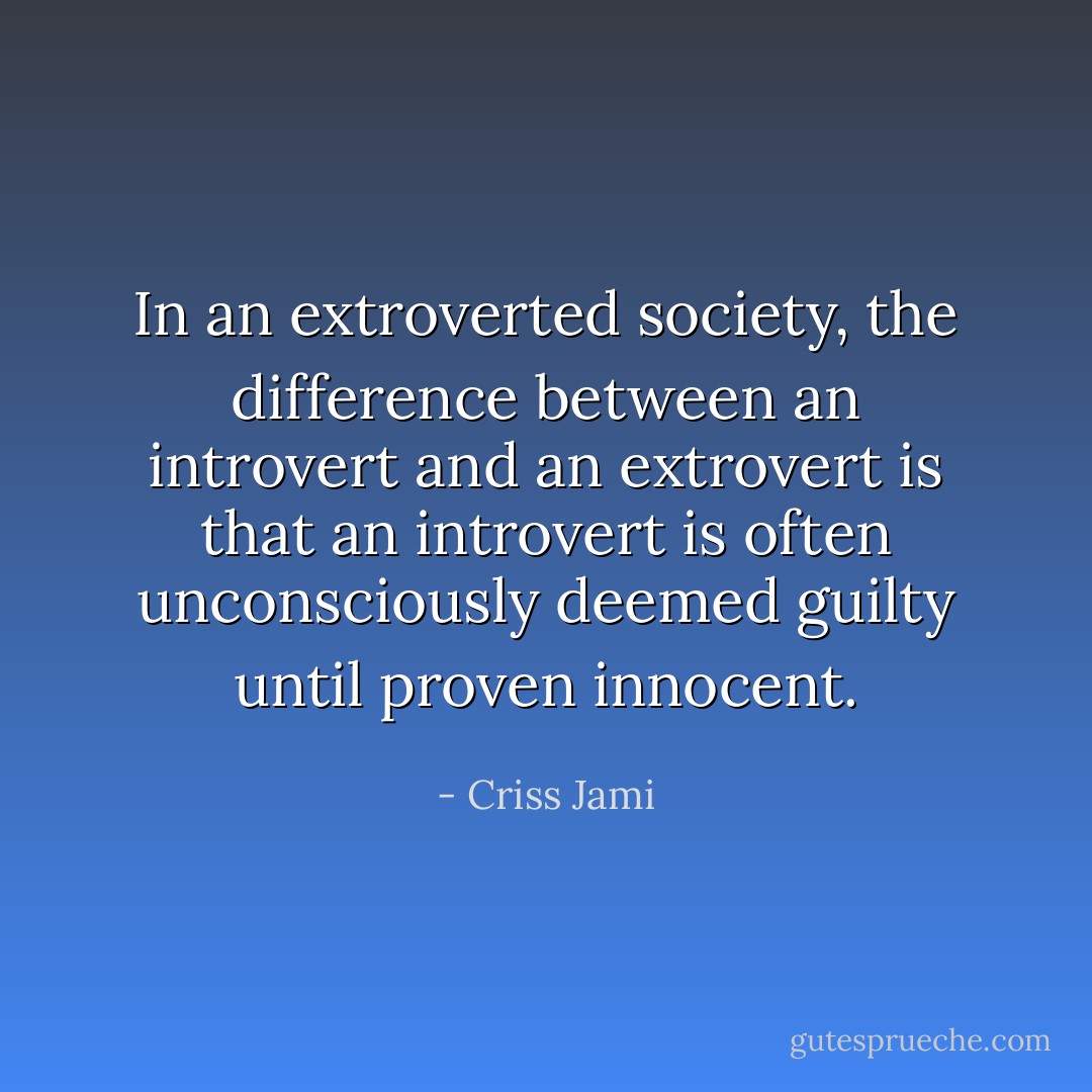 In an extroverted society, the difference between an introvert and an extrovert is that an introvert is often unconsciously deemed guilty until proven innocent. - Criss Jami