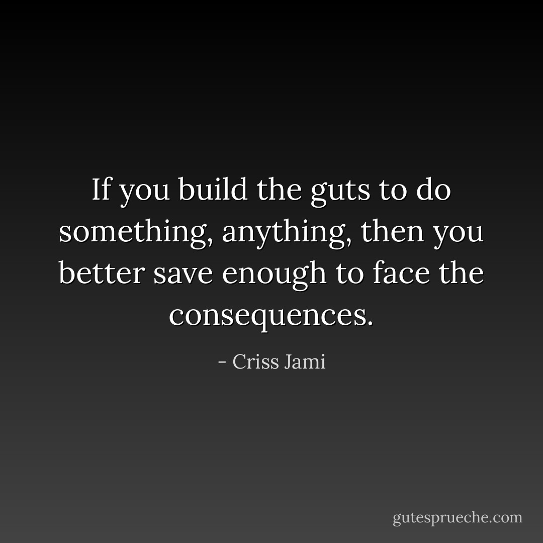 If you build the guts to do something, anything, then you better save enough to face the consequences. - Criss Jami