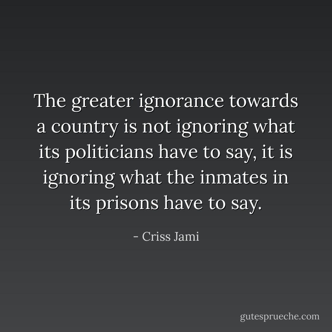 The greater ignorance towards a country is not ignoring what its politicians have to say, it is ignoring what the inmates in its prisons have to say. - Criss Jami