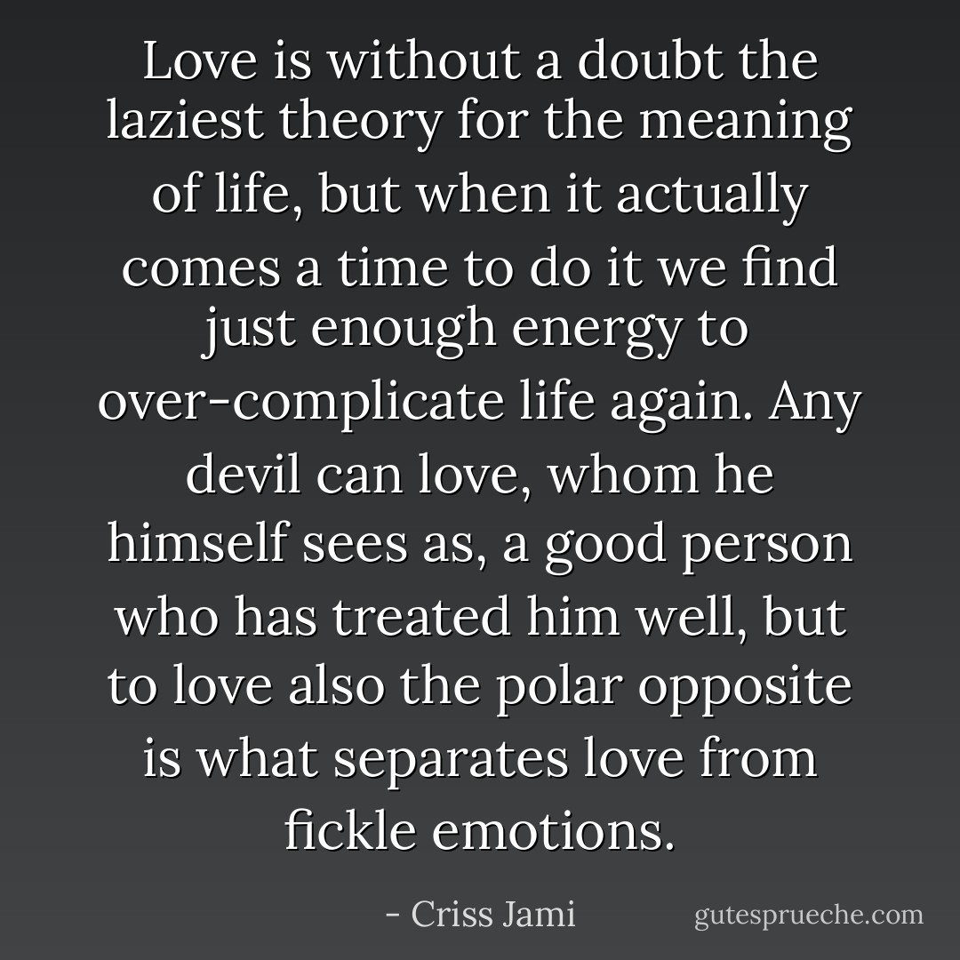 Love is without a doubt the laziest theory for the meaning of life, but when it actually comes a time to do it we find just enough energy to over-complicate life again. Any devil can love, whom he himself sees as, a good person who has treated him well, but to love also the polar opposite is what separates love from fickle emotions. - Criss Jami
