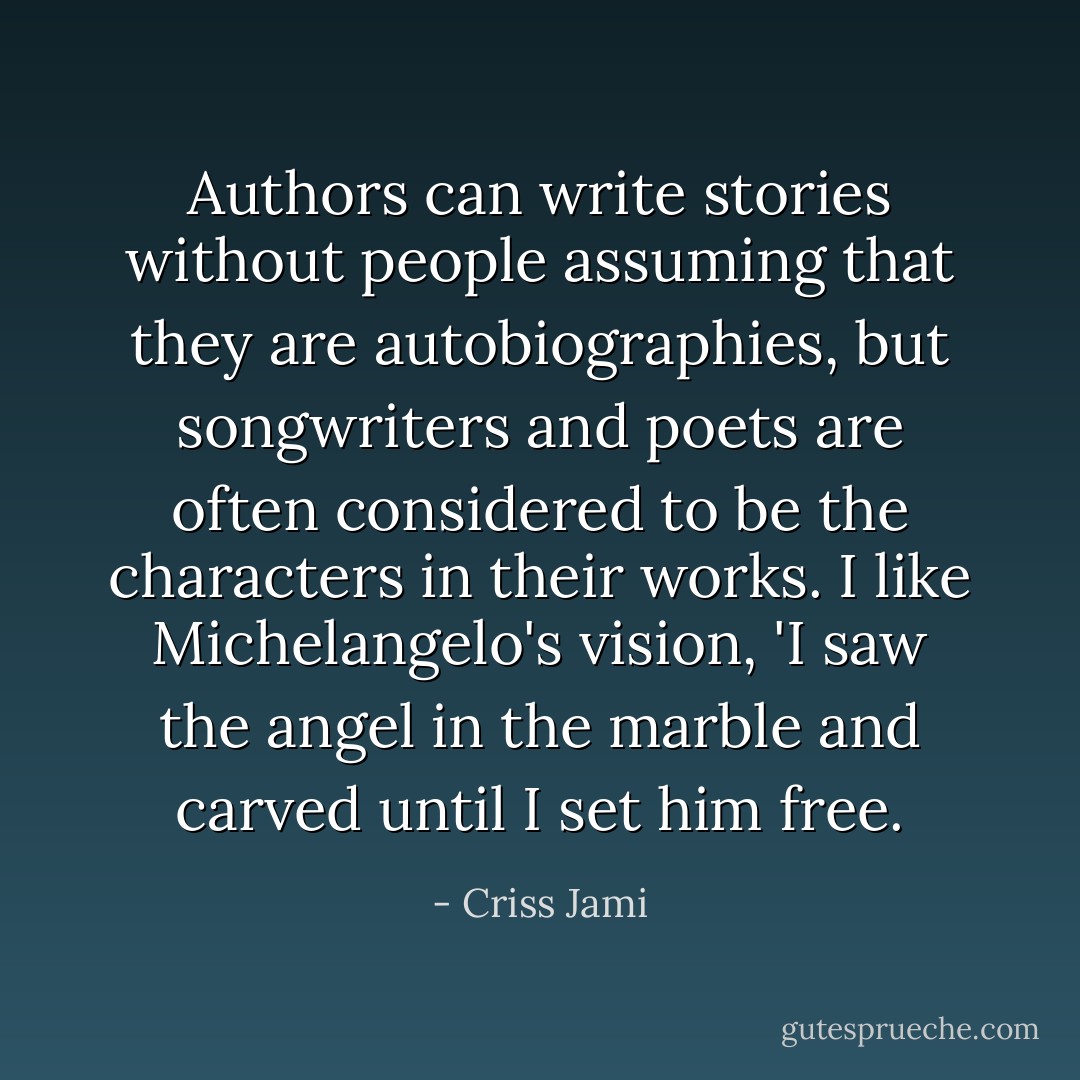 Authors can write stories without people assuming that they are autobiographies, but songwriters and poets are often considered to be the characters in their works. I like Michelangelo's vision, 'I saw the angel in the marble and carved until I set him free. - Criss Jami