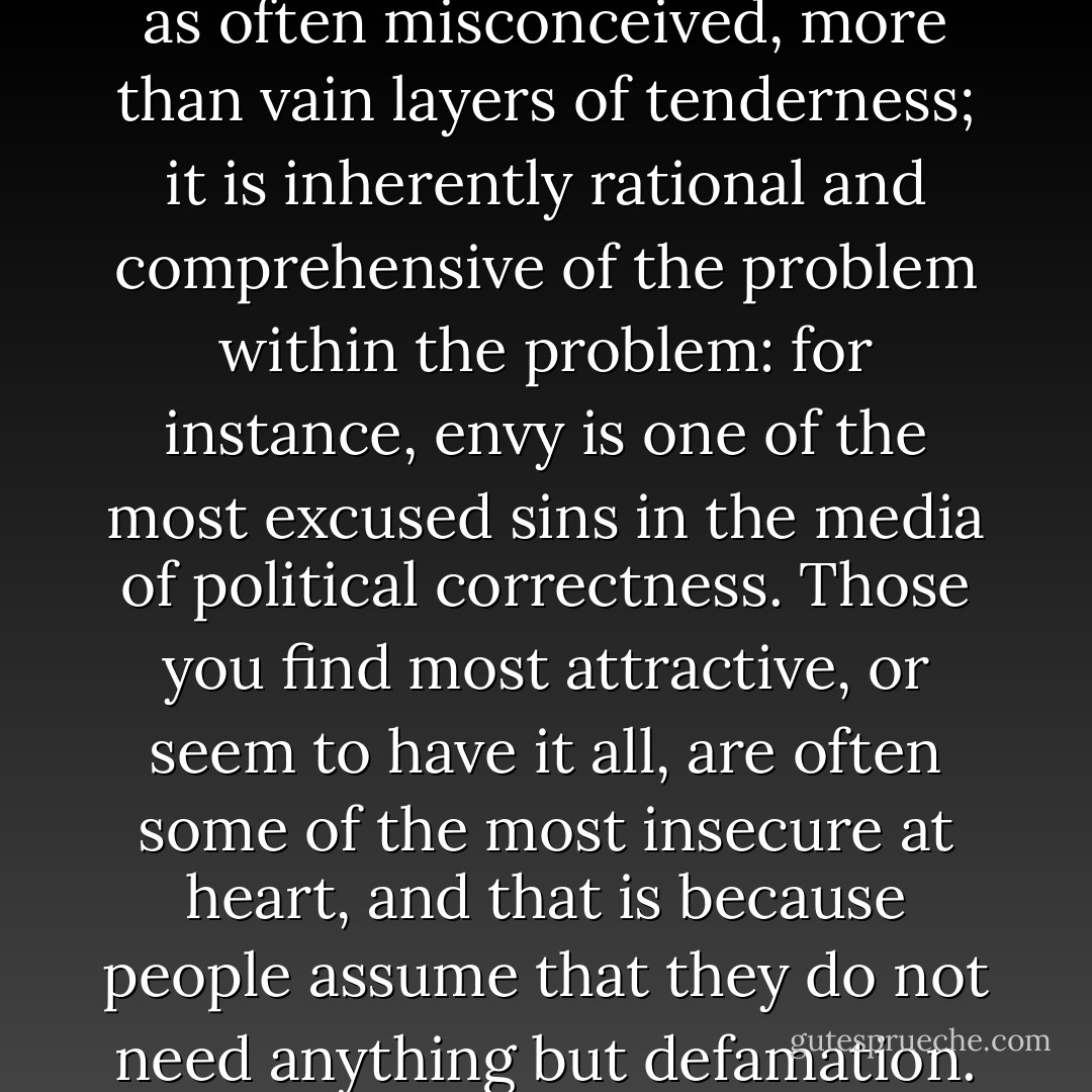 Love begets wisdom, thus it is, as often misconceived, more than vain layers of tenderness; it is inherently rational and comprehensive of the problem within the problem: for instance, envy is one of the most excused sins in the media of political correctness. Those you find most attractive, or seem to have it all, are often some of the most insecure at heart, and that is because people assume that they do not need anything but defamation. - Criss Jami
