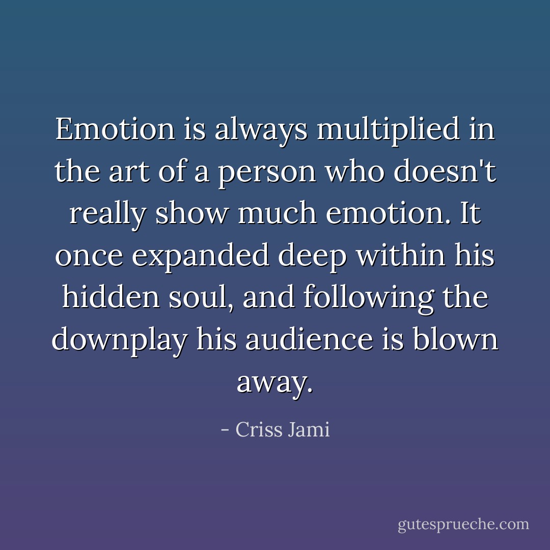 Emotion is always multiplied in the art of a person who doesn't really show much emotion. It once expanded deep within his hidden soul, and following the downplay his audience is blown away. - Criss Jami
