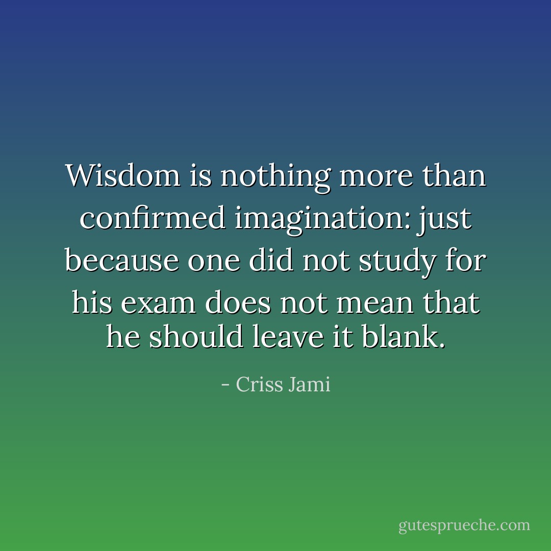 Wisdom is nothing more than confirmed imagination: just because one did not study for his exam does not mean that he should leave it blank. - Criss Jami