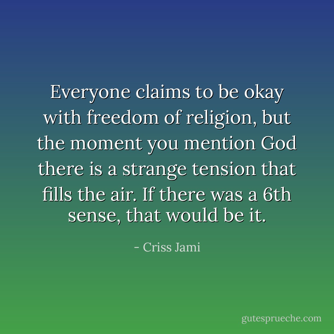 Everyone claims to be okay with freedom of religion, but the moment you mention God there is a strange tension that fills the air. If there was a 6th sense, that would be it. - Criss Jami