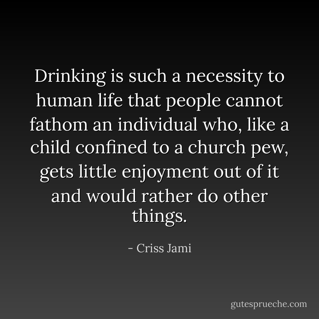 Drinking is such a necessity to human life that people cannot fathom an individual who, like a child confined to a church pew, gets little enjoyment out of it and would rather do other things. - Criss Jami