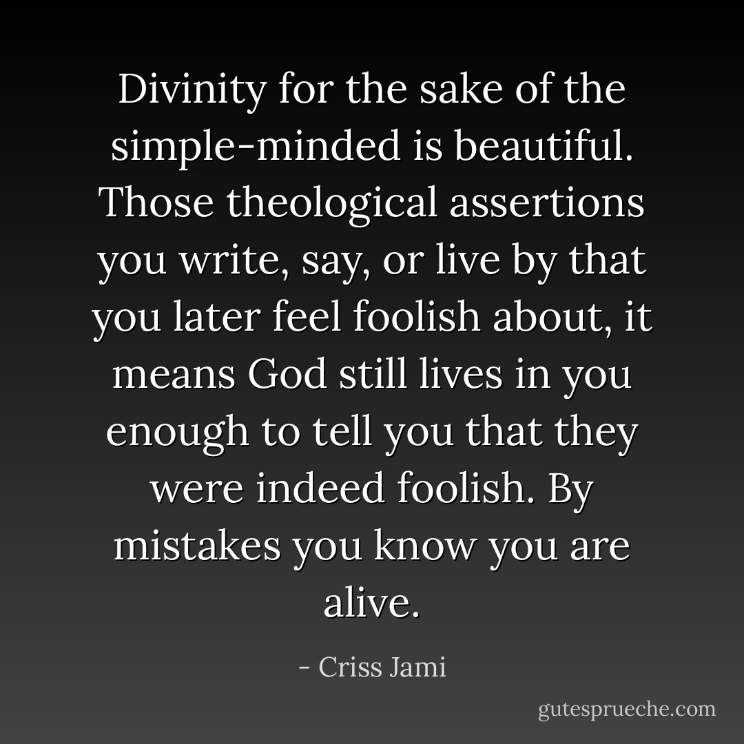 Divinity for the sake of the simple-minded is beautiful. Those theological assertions you write, say, or live by that you later feel foolish about, it means God still lives in you enough to tell you that they were indeed foolish. By mistakes you know you are alive. - Criss Jami