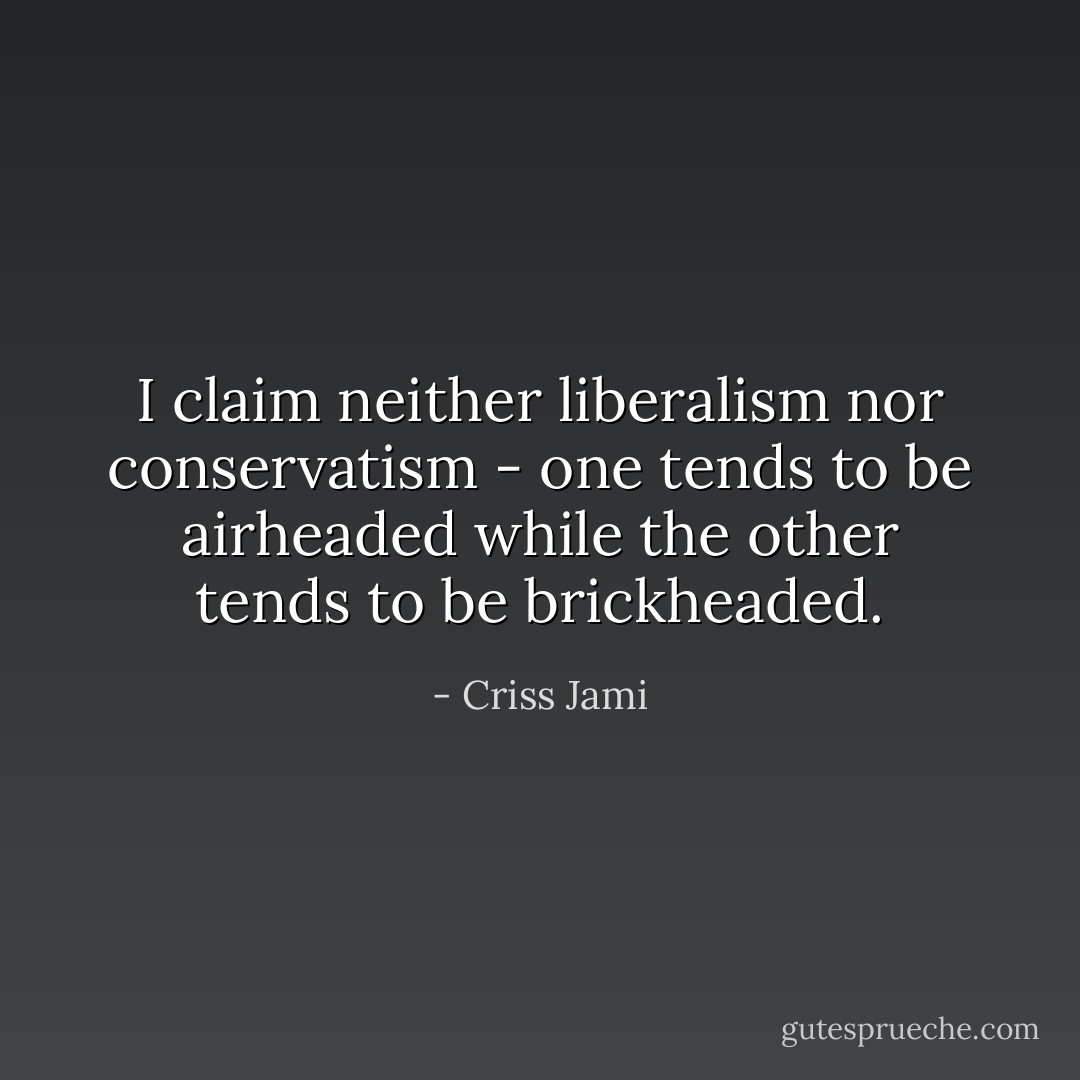 I claim neither liberalism nor conservatism - one tends to be airheaded while the other tends to be brickheaded. - Criss Jami