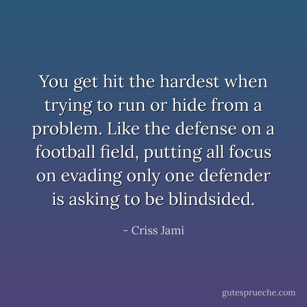 You get hit the hardest when trying to run or hide from a problem. Like the defense on a football field, putting all focus on evading only one defender is asking to be blindsided. - Criss Jami
