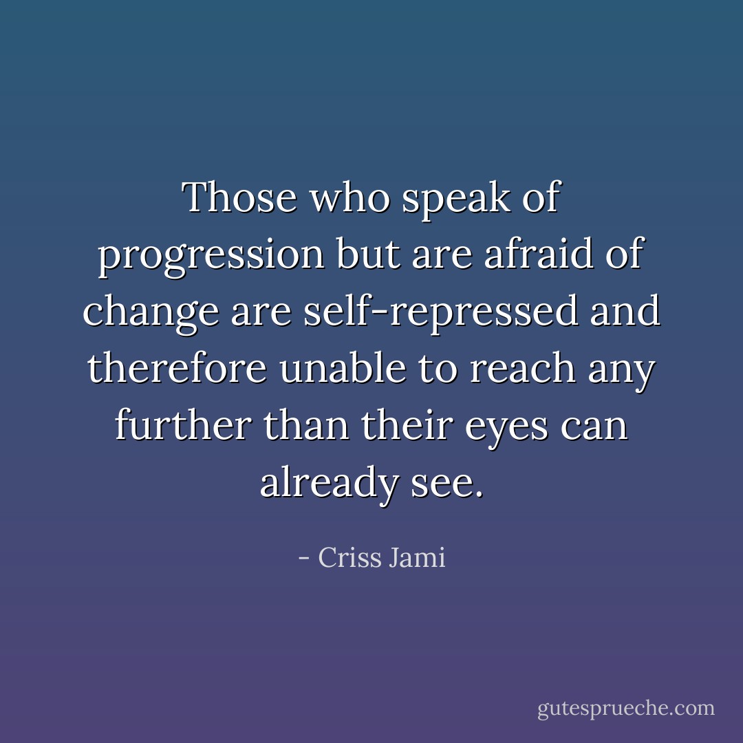 Those who speak of progression but are afraid of change are self-repressed and therefore unable to reach any further than their eyes can already see. - Criss Jami