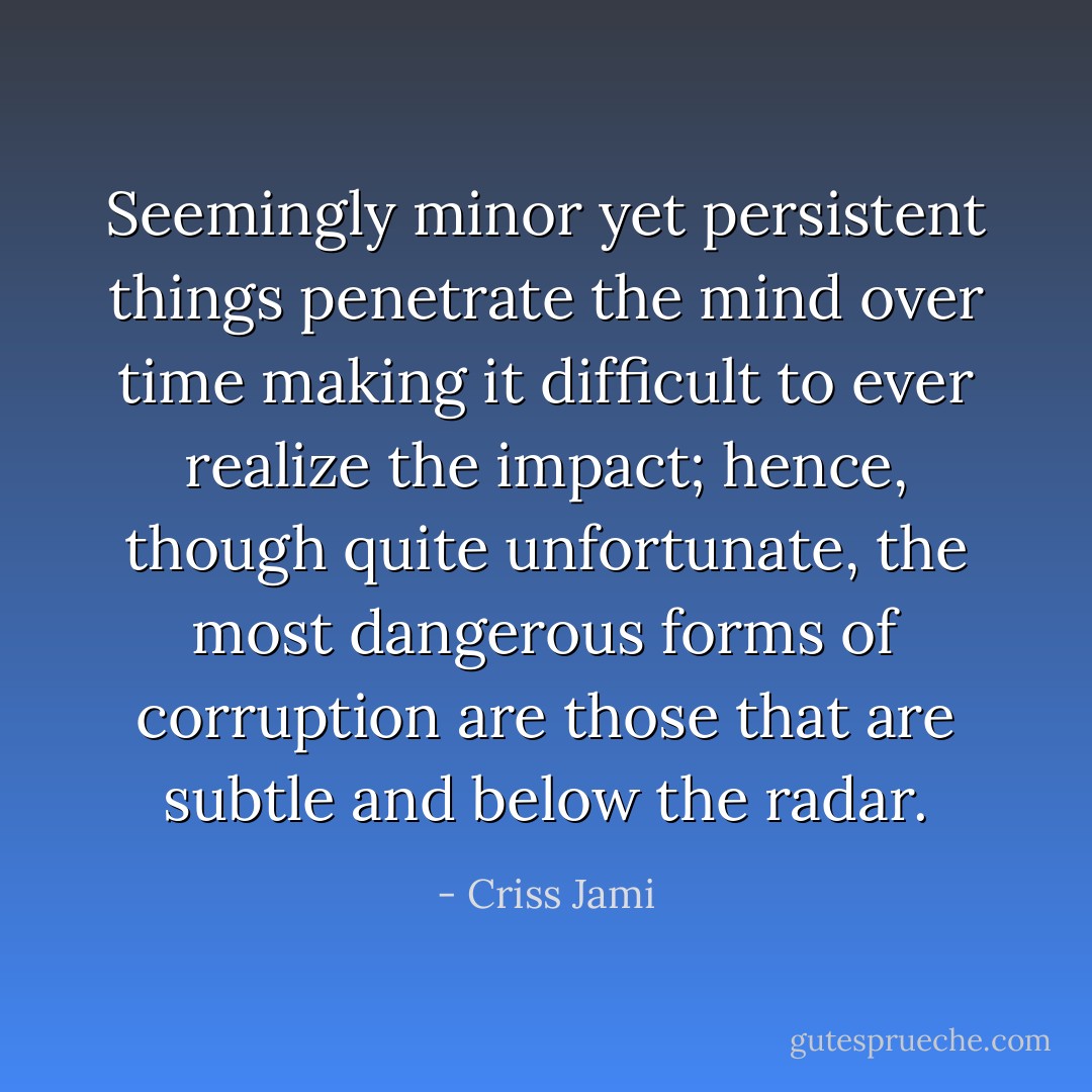 Seemingly minor yet persistent things penetrate the mind over time making it difficult to ever realize the impact; hence, though quite unfortunate, the most dangerous forms of corruption are those that are subtle and below the radar. - Criss Jami