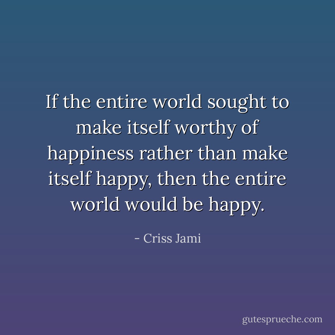 If the entire world sought to make itself worthy of happiness rather than make itself happy, then the entire world would be happy. - Criss Jami