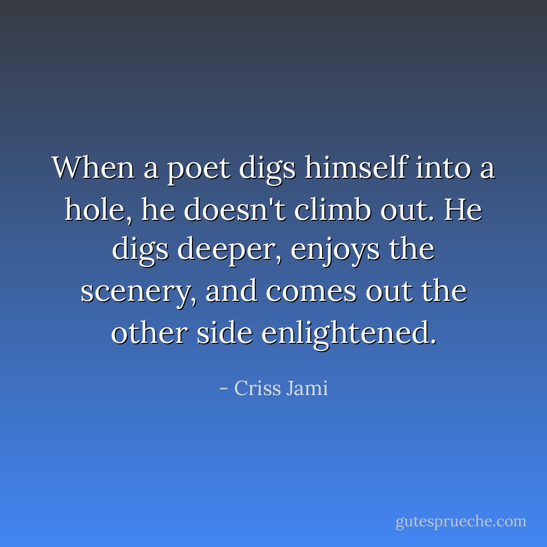 When a poet digs himself into a hole, he doesn't climb out. He digs deeper, enjoys the scenery, and comes out the other side enlightened. - Criss Jami
