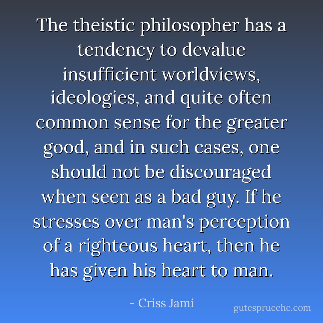 The theistic philosopher has a tendency to devalue insufficient worldviews, ideologies, and quite often common sense for the greater good, and in such cases, one should not be discouraged when seen as a bad guy. If he stresses over man's perception of a righteous heart, then he has given his heart to man. - Criss Jami