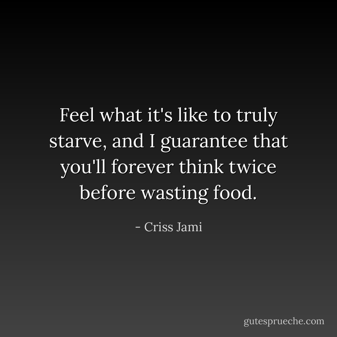 Feel what it's like to truly starve, and I guarantee that you'll forever think twice before wasting food. - Criss Jami