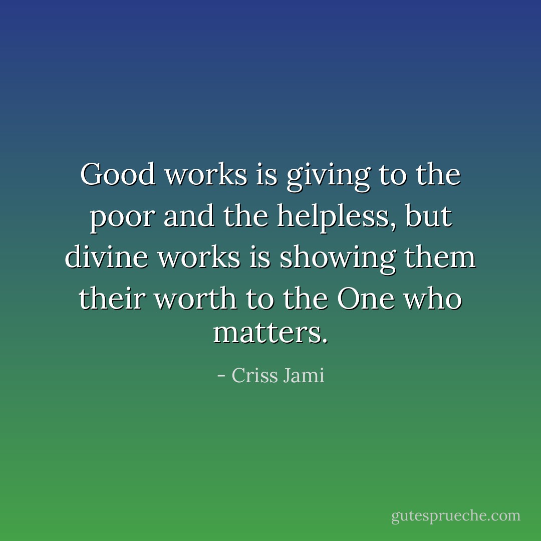 Good works is giving to the poor and the helpless, but divine works is showing them their worth to the One who matters. - Criss Jami