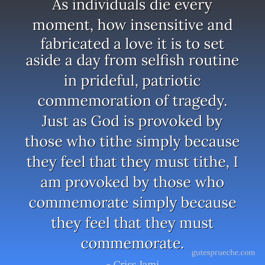 As individuals die every moment, how insensitive and fabricated a love it is to set aside a day from selfish routine in prideful, patriotic commemoration of tragedy. Just as God is provoked by those who tithe simply because they feel that they must tithe, I am provoked by those who commemorate simply because they feel that they must commemorate. - Criss Jami