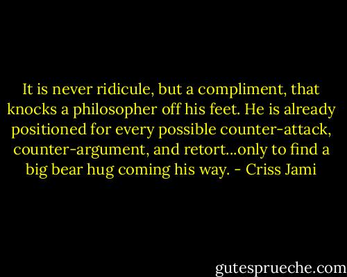 It is never ridicule, but a compliment, that knocks a philosopher off his feet. He is already positioned for every possible counter-attack, counter-argument, and retort...only to find a big bear hug coming his way. - Criss Jami