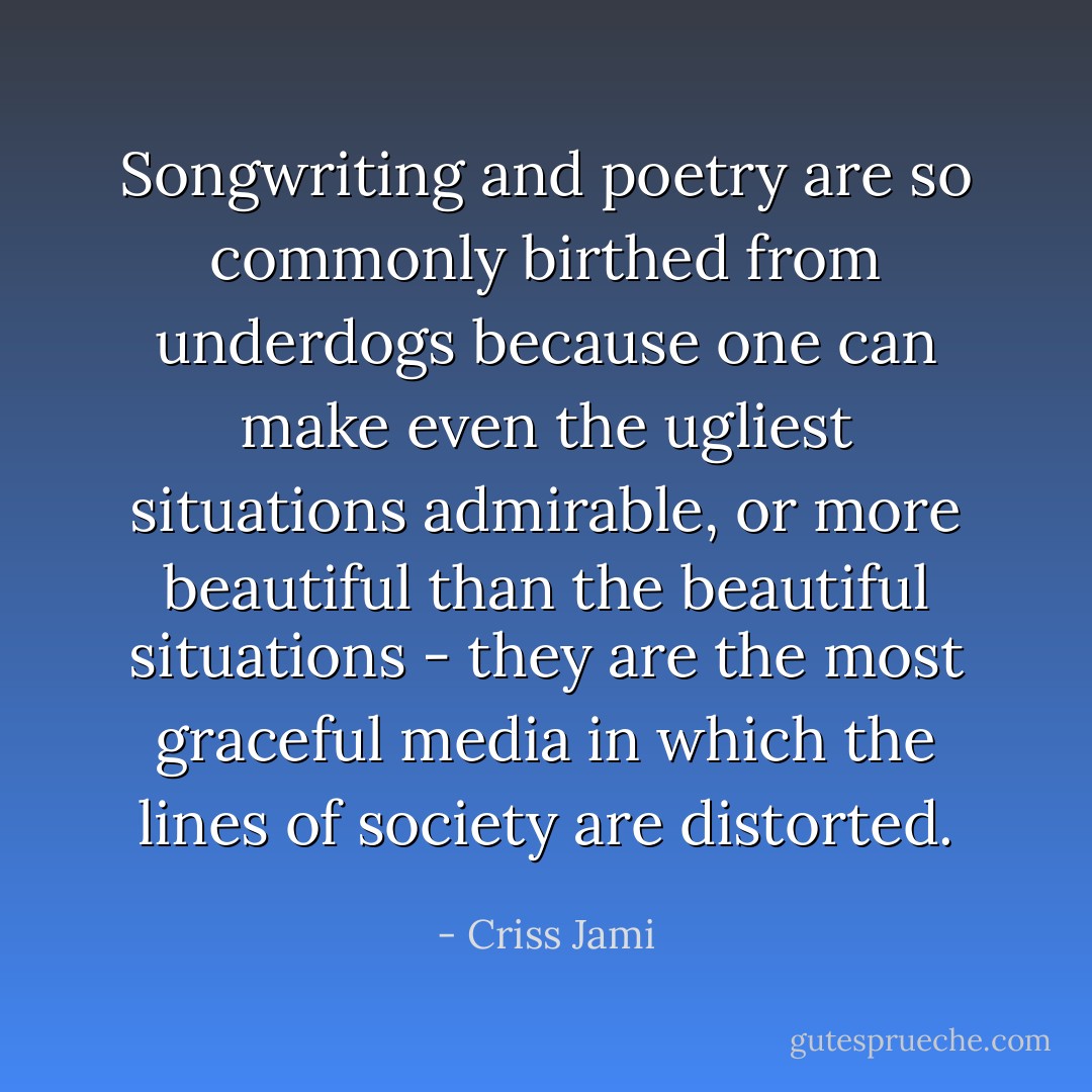 Songwriting and poetry are so commonly birthed from underdogs because one can make even the ugliest situations admirable, or more beautiful than the beautiful situations - they are the most graceful media in which the lines of society are distorted. - Criss Jami