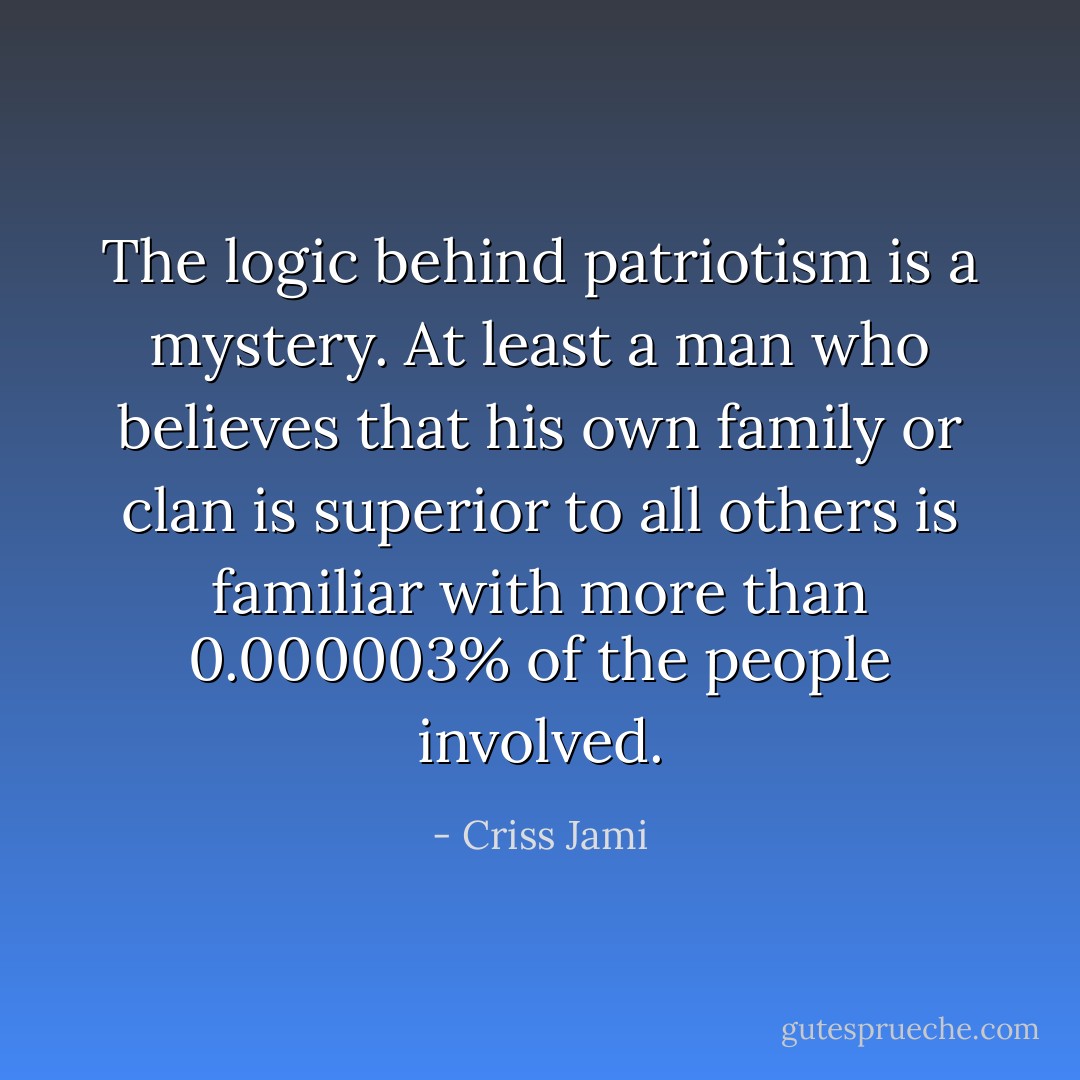 The logic behind patriotism is a mystery. At least a man who believes that his own family or clan is superior to all others is familiar with more than 0.000003% of the people involved. - Criss Jami