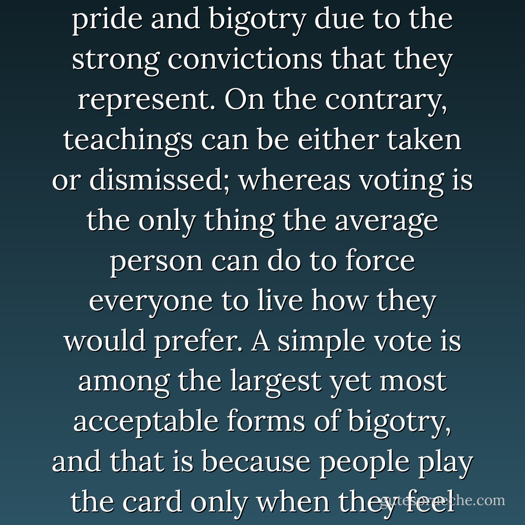 It is the philosophers, theologians, and evangelists who are said to be filled with pride and bigotry due to the strong convictions that they represent. On the contrary, teachings can be either taken or dismissed; whereas voting is the only thing the average person can do to force everyone to live how they would prefer. A simple vote is among the largest yet most acceptable forms of bigotry, and that is because people play the card only when they feel that in doing so it conveniences themselves. - Criss Jami