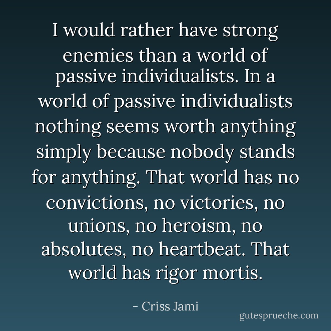 I would rather have strong enemies than a world of passive individualists. In a world of passive individualists nothing seems worth anything simply because nobody stands for anything. That world has no convictions, no victories, no unions, no heroism, no absolutes, no heartbeat. That world has rigor mortis. - Criss Jami