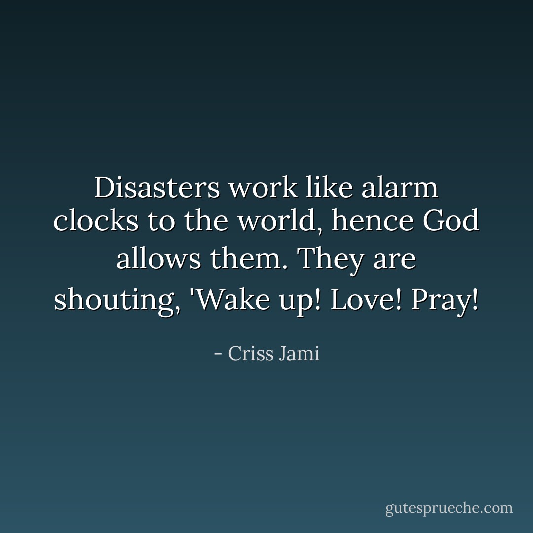 Disasters work like alarm clocks to the world, hence God allows them. They are shouting, 'Wake up! Love! Pray! - Criss Jami