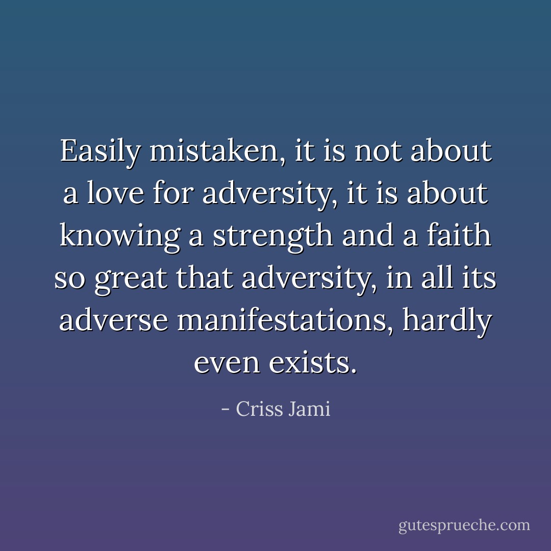 Easily mistaken, it is not about a love for adversity, it is about knowing a strength and a faith so great that adversity, in all its adverse manifestations, hardly even exists. - Criss Jami