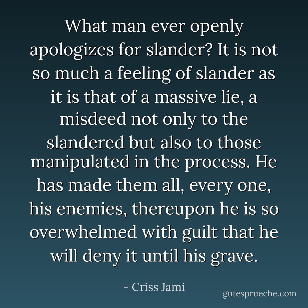 What man ever openly apologizes for slander? It is not so much a feeling of slander as it is that of a massive lie, a misdeed not only to the slandered but also to those manipulated in the process. He has made them all, every one, his enemies, thereupon he is so overwhelmed with guilt that he will deny it until his grave. - Criss Jami