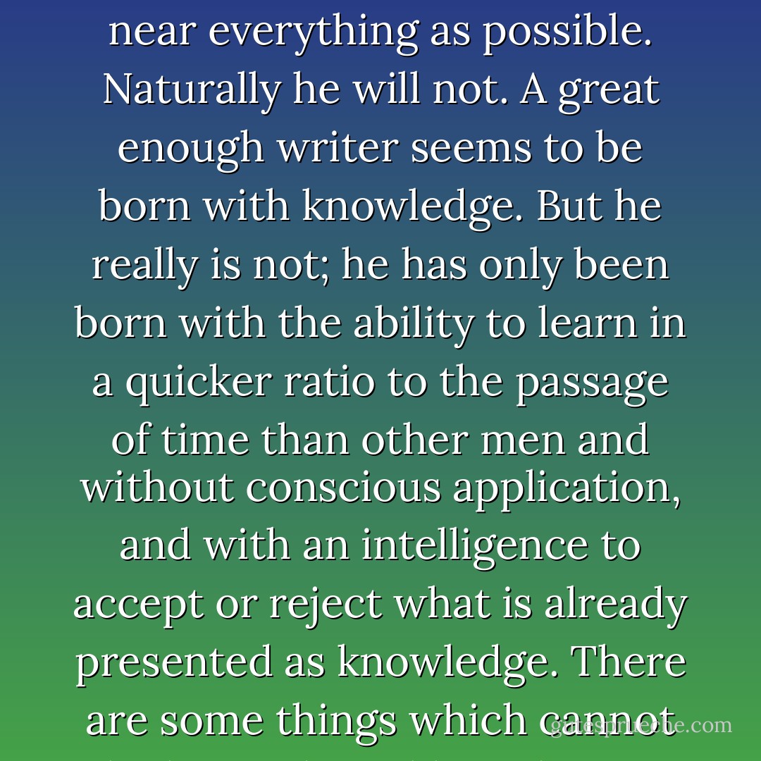 When writing a novel a writer should create living people; people not characters. A character is a caricature. If a writer can make people live there may be no great characters in his book, but it is possible that his book will remain as a whole; as an entity; as a novel. If the people the writer is making talk of old masters; of music; of modern painting; of letters; or of science then they should talk of those subjects in the novel. If they do not talk of these subjects and the writer makes them talk of them he is a faker, and if he talks about them himself to show how much he knows then he is showing off. No matter how good a phrase or a simile he may have if he puts it in where it is not absolutely necessary and irreplaceable he is spoiling his work for egotism. Prose is architecture, not interior decoration, and the Baroque is over. For a writer to put his own intellectual musings, which he might sell for a low price as essays, into the mouths of artificially constructed characters which are more remunerative when issued as people in a novel is good economics, perhaps, but does not make literature. People in a novel, not skillfully constructed characters, must be projected from the writer’s assimilated experience, from his knowledge, from his head, from his heart and from all there is of him. If he ever has luck as well as seriousness and gets them out entire they will have more than one dimension and they will last a long time. A good writer should know as near everything as possible. Naturally he will not. A great enough writer seems to be born with knowledge. But he really is not; he has only been born with the ability to learn in a quicker ratio to the passage of time than other men and without conscious application, and with an intelligence to accept or reject what is already presented as knowledge. There are some things which cannot be learned quickly and time, which is all we have, must be paid heavily for their acquiring. They are the very simplest things and because it takes a man’s life to know them the little new that each man gets from life is very costly and the only heritage he has to leave. Every novel which is truly written contributes to the total of knowledge which is there at the disposal of the next writer who comes, but the next writer must pay, always, a certain nominal percentage in experience to be able to understand and assimilate what is available as his birthright and what he must, in turn, take his departure from. If a writer of prose knows enough about what he is writing about he may omit things that he knows and the reader, if the writer is writing truly enough, will have a feeling of those things as strongly as though the writer had stated them. The dignity of movement of an ice-berg is due to only one-eighth of it being above water. A writer who omits things because he does not know them only makes hollow places in his writing. A writer who appreciates the seriousness of writing so little that he is anxious to make people see he is formally educated, cultured or well-bred is merely a popinjay. And this too remember; a serious writer is not to be confounded with a solemn writer. A serious writer may be a hawk or a buzzard or even a popinjay, but a solemn writer is always a bloody owl. - Ernest Hemingway