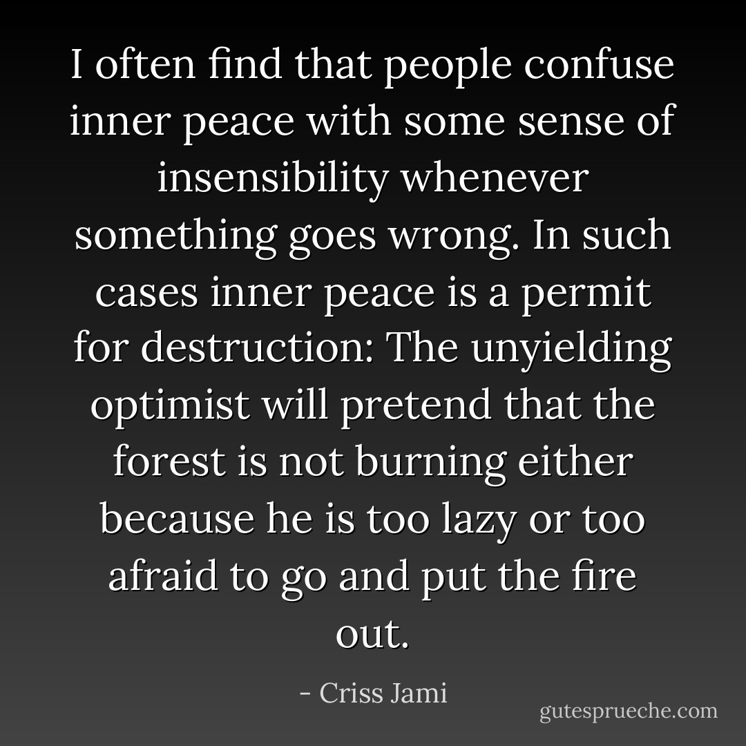 I often find that people confuse inner peace with some sense of insensibility whenever something goes wrong. In such cases inner peace is a permit for destruction: The unyielding optimist will pretend that the forest is not burning either because he is too lazy or too afraid to go and put the fire out. - Criss Jami