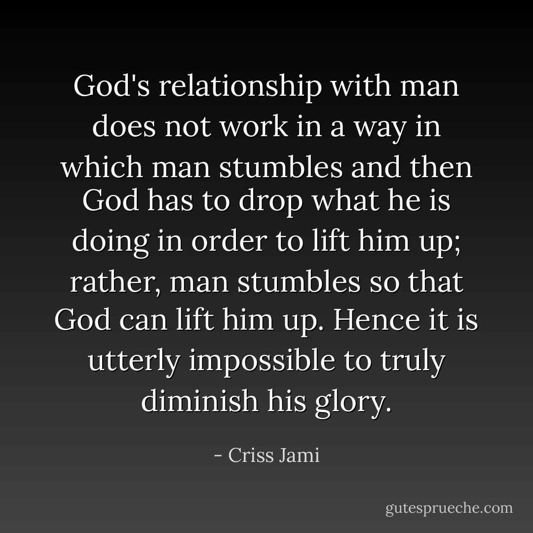 God's relationship with man does not work in a way in which man stumbles and then God has to drop what he is doing in order to lift him up; rather, man stumbles so that God can lift him up. Hence it is utterly impossible to truly diminish his glory. - Criss Jami