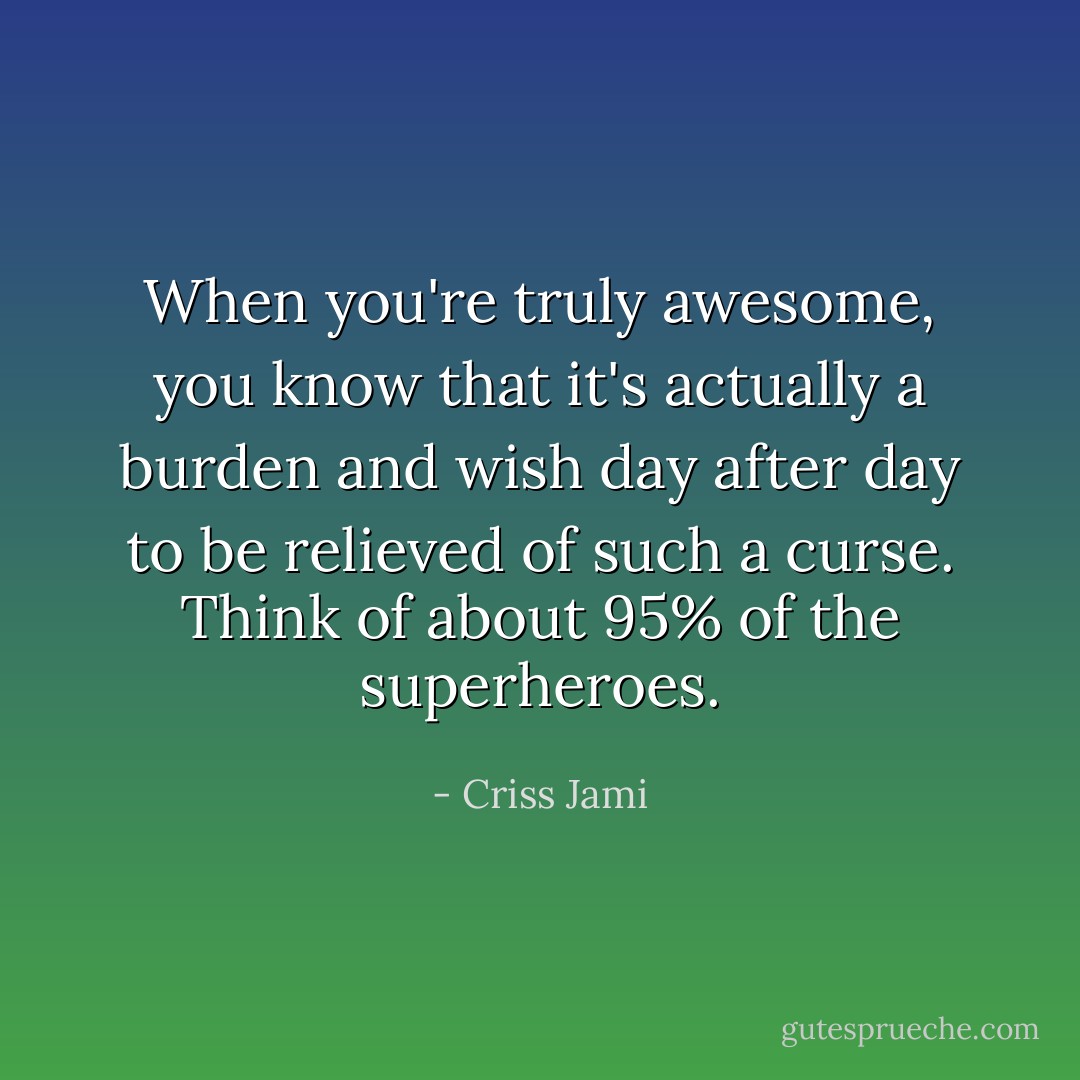 When you're truly awesome, you know that it's actually a burden and wish day after day to be relieved of such a curse. Think of about 95% of the superheroes. - Criss Jami