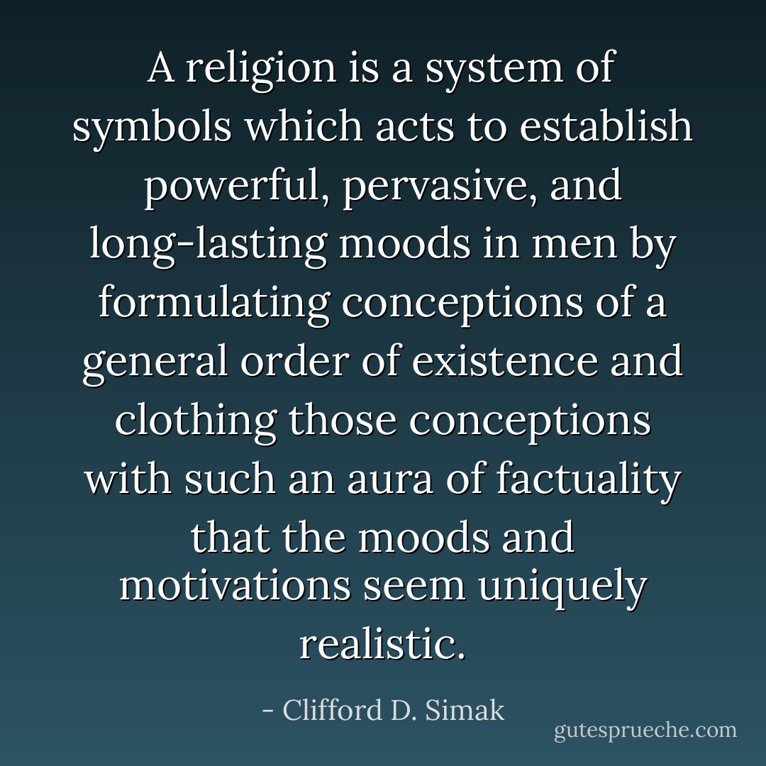 A religion is a system of symbols which acts to establish powerful, pervasive, and long-lasting moods in men by formulating conceptions of a general order of existence and clothing those conceptions with such an aura of factuality that the moods and motivations seem uniquely realistic. - Clifford D. Simak