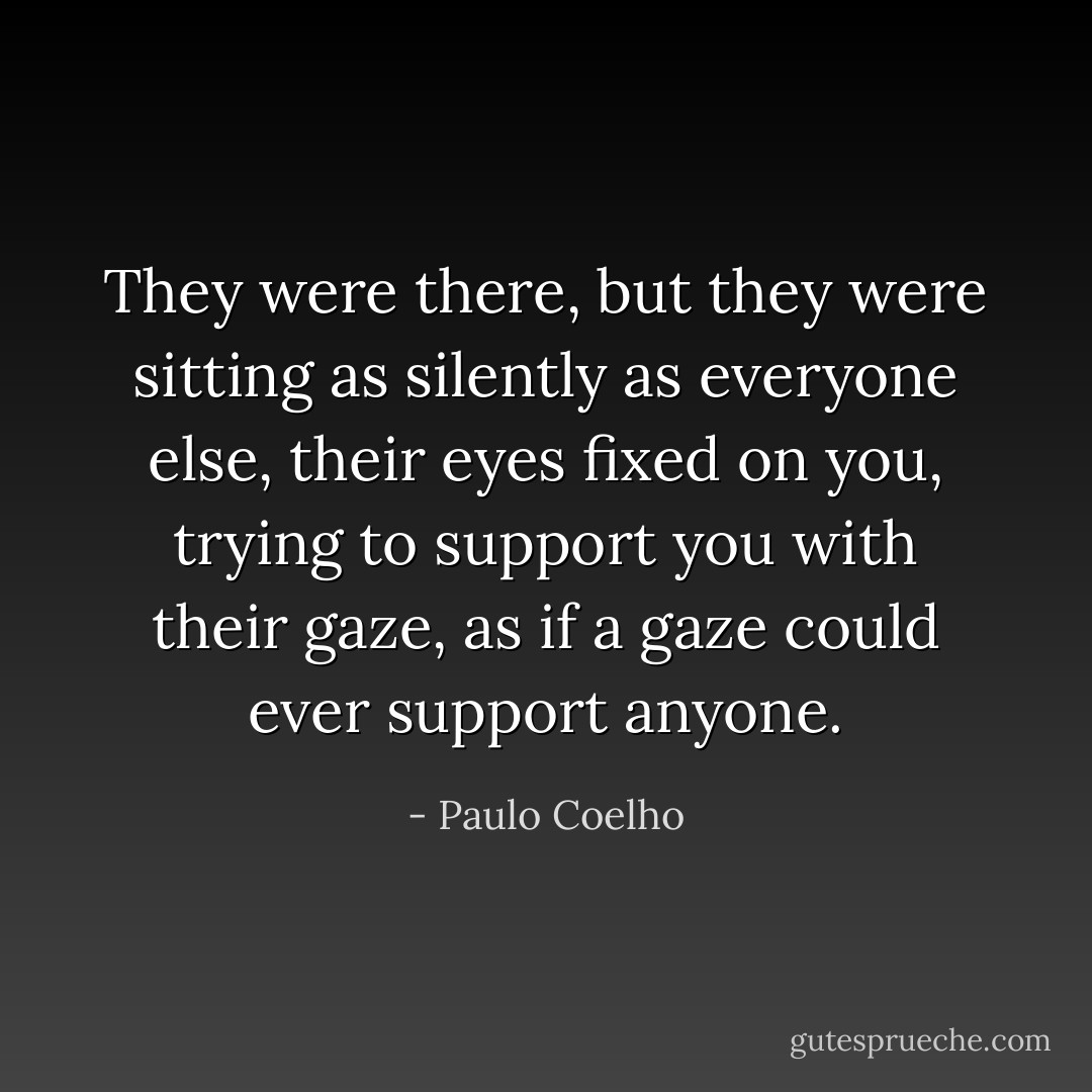 They were there, but they were sitting as silently as everyone else, their<br />eyes fixed on you, trying to support<br />you with their gaze, as if a gaze<br />could ever support anyone. - Paulo Coelho