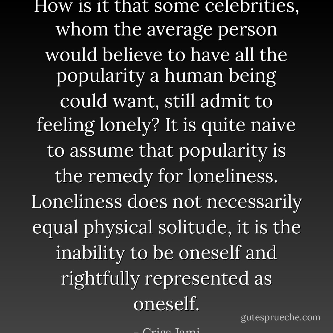 How is it that some celebrities, whom the average person would believe to have all the popularity a human being could want, still admit to feeling lonely? It is quite naive to assume that popularity is the remedy for loneliness. Loneliness does not necessarily equal physical solitude, it is the inability to be oneself and rightfully represented as oneself. - Criss Jami