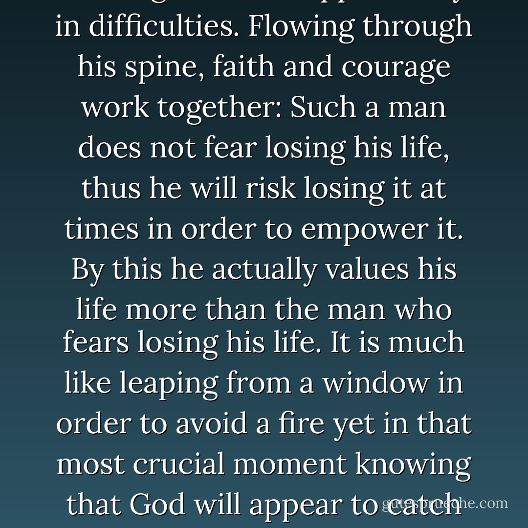 The faithful man perceives nothing less than opportunity in difficulties. Flowing through his spine, faith and courage work together: Such a man does not fear losing his life, thus he will risk losing it at times in order to empower it. By this he actually values his life more than the man who fears losing his life. It is much like leaping from a window in order to avoid a fire yet in that most crucial moment knowing that God will appear to catch you. - Criss Jami