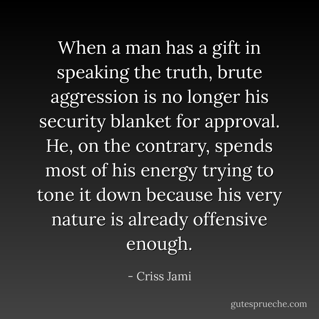 When a man has a gift in speaking the truth, brute aggression is no longer his security blanket for approval. He, on the contrary, spends most of his energy trying to tone it down because his very nature is already offensive enough. - Criss Jami