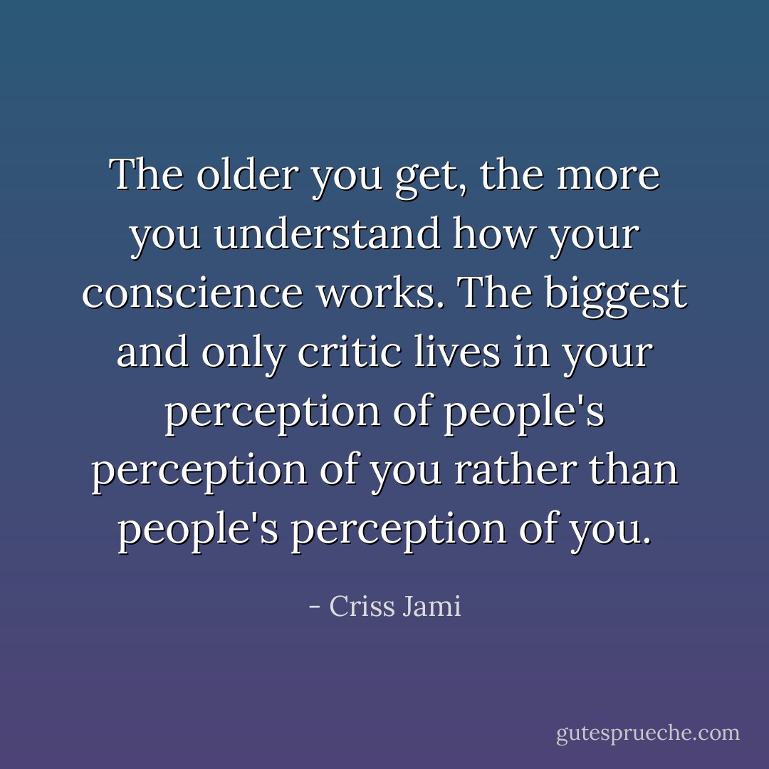 The older you get, the more you understand how your conscience works. The biggest and only critic lives in your perception of people's perception of you rather than people's perception of you. - Criss Jami