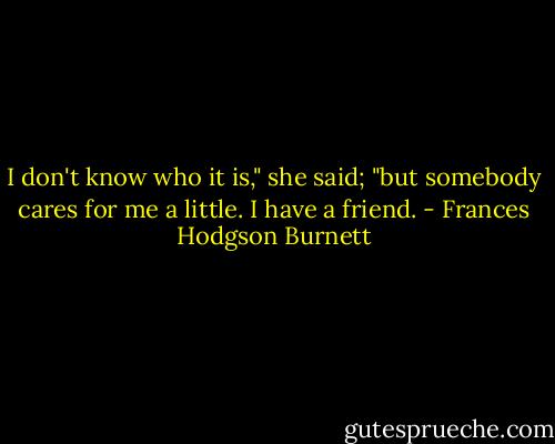 I don't know who it is," she said; "but somebody cares for me a little. I have a friend. - Frances Hodgson Burnett