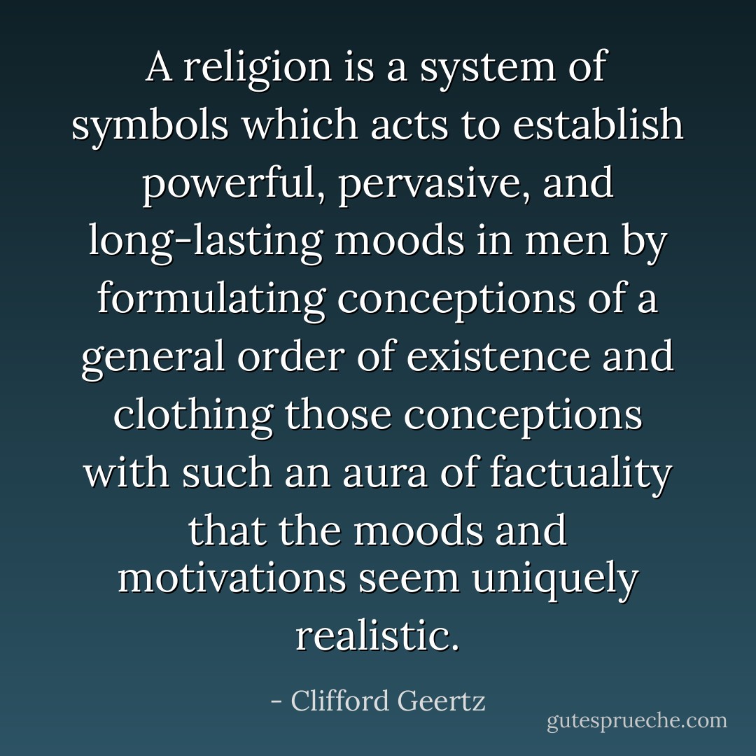 A religion is a system of symbols which acts to establish powerful, pervasive, and long-lasting moods in men by formulating conceptions of a general order of existence and clothing those conceptions with such an aura of factuality that the moods and motivations seem uniquely realistic. - Clifford Geertz