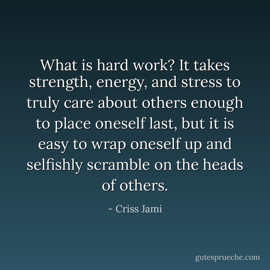 What is hard work? It takes strength, energy, and stress to truly care about others enough to place oneself last, but it is easy to wrap oneself up and selfishly scramble on the heads of others. - Criss Jami