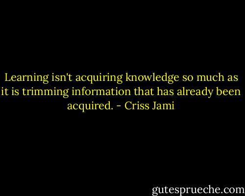 Learning isn't acquiring knowledge so much as it is trimming information that has already been acquired. - Criss Jami